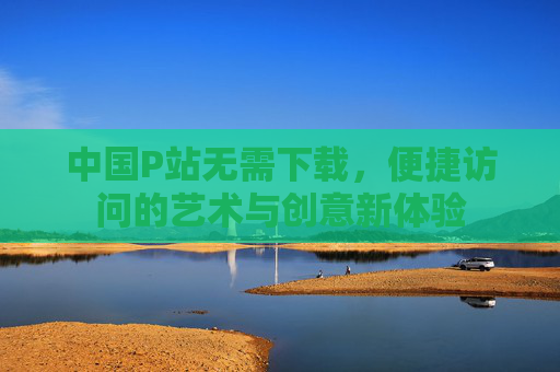 中国P站无需下载,便捷访问的艺术与创意新体验 中国P站无需下载,便捷访问的艺术与创意新体验
