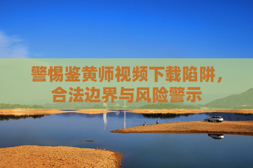 警惕鉴黄师视频下载陷阱,合法边界与风险警示 警惕鉴黄师视频下载陷阱,合法边界与风险警示