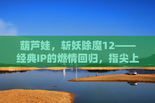 葫芦娃,斩妖除魔12——经典IP的燃情回归,指尖上的传承之战 葫芦娃,斩妖除魔12——经典IP的燃情回归,指尖上的传承之战