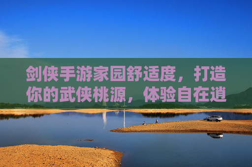 剑侠手游家园舒适度，打造你的武侠桃源，体验自在逍遥