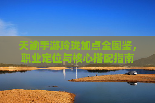 天谕手游玲珑加点全图鉴,职业定位与核心搭配指南 天谕手游玲珑加点全图鉴,职业定位与核心搭配指南