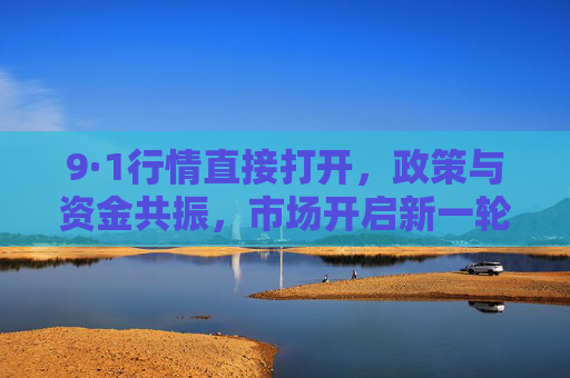 9·1行情直接打开,政策与资金共振,市场开启新一轮上涨周期 9·1行情直接打开,政策与资金共振,市场开启新一轮上涨周期