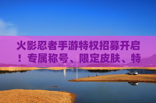 火影忍者手游特权招募开启！专属称号、限定皮肤、特权通道，成为特权忍者的终极机会！