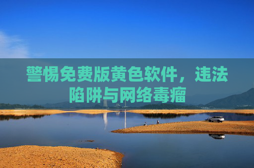 警惕免费版黄色软件,违法陷阱与网络毒瘤 警惕免费版黄色软件,违法陷阱与网络毒瘤