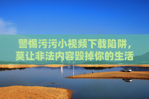警惕污污小视频下载陷阱，莫让非法内容毁掉你的生活与未来