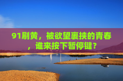 91刷黄,被欲望裹挟的青春,谁来按下暂停键? 91刷黄,被欲望裹挟的青春,谁来按下暂停键?