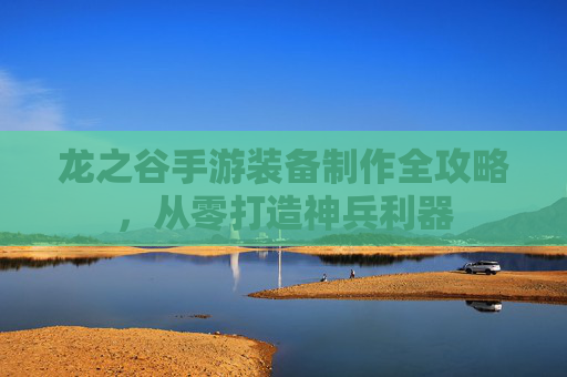 龙之谷手游装备制作全攻略,从零打造神兵利器 龙之谷手游装备制作全攻略,从零打造神兵利器