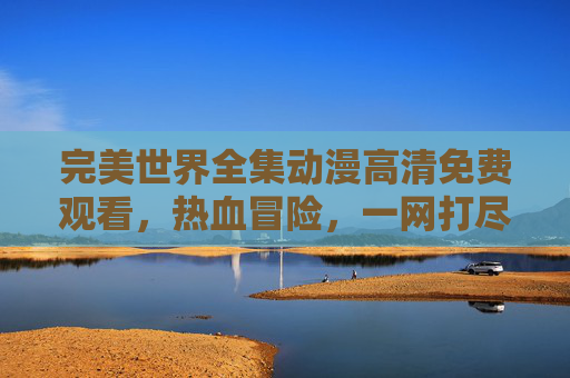 完美世界全集动漫高清免费观看,热血冒险,一网打尽! 完美世界全集动漫高清免费观看,热血冒险,一网打尽!