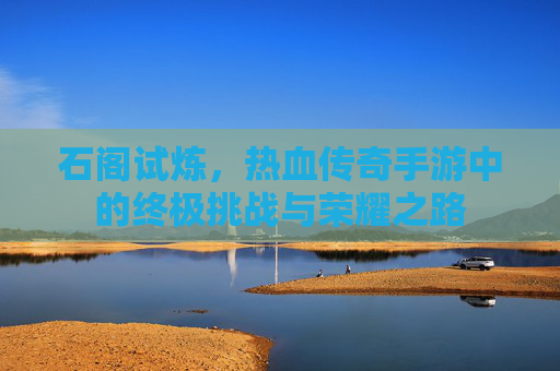 石阁试炼,热血传奇手游中的终极挑战与荣耀之路 石阁试炼,热血传奇手游中的终极挑战与荣耀之路