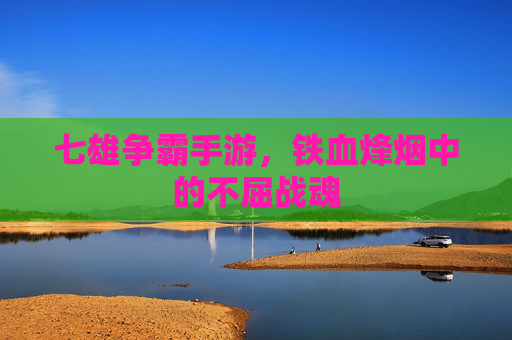 七雄争霸手游,铁血烽烟中的不屈战魂 七雄争霸手游,铁血烽烟中的不屈战魂