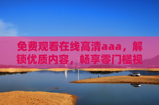 免费观看在线高清aaa,解锁优质内容,畅享零门槛视觉盛宴 免费观看在线高清aaa,解锁优质内容,畅享零门槛视觉盛宴