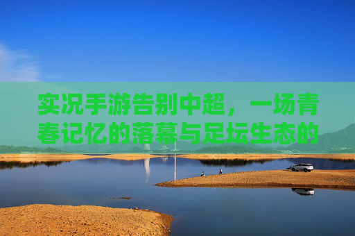 实况手游告别中超，一场青春记忆的落幕与足坛生态的变迁