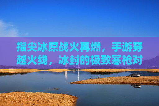 指尖冰原战火再燃,手游穿越火线,冰封的极致寒枪对决 指尖冰原战火再燃,手游穿越火线,冰封的极致寒枪对决