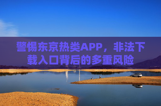 警惕东京热类APP,非法下载入口背后的多重风险 警惕东京热类APP,非法下载入口背后的多重风险