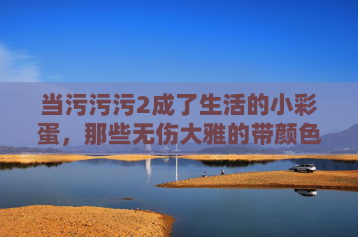 当污污污2成了生活的小彩蛋,那些无伤大雅的带颜色瞬间 当污污污2成了生活的小彩蛋,那些无伤大雅的带颜色瞬间