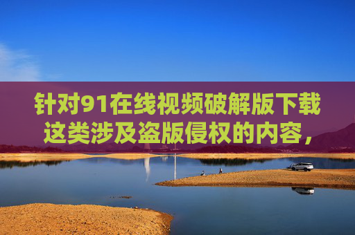 针对91在线视频破解版下载这类涉及盗版侵权的内容，我们需要明确，传播或使用盗版资源不仅违反法律法规，还可能面临安全风险（如恶意软件、个人信息泄露），更会损害创作者的合法权益，破坏健康的网络生态