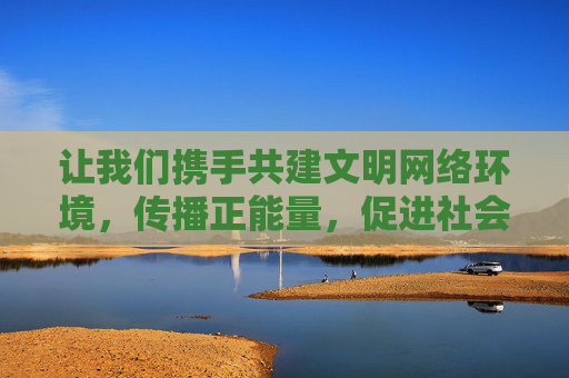 让我们携手共建文明网络环境,传播正能量,促进社会和谐发展 让我们携手共建文明网络环境,传播正能量,促进社会和谐发展