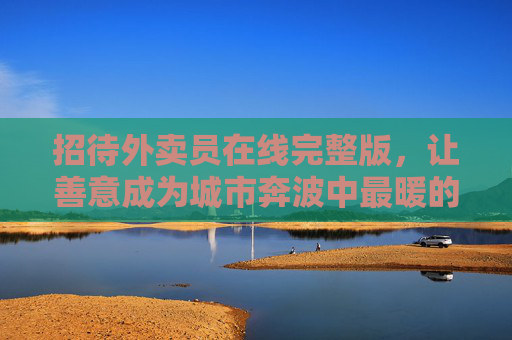 招待外卖员在线完整版，让善意成为城市奔波中最暖的驿站