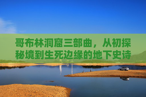 哥布林洞窟三部曲,从初探秘境到生死边缘的地下史诗 哥布林洞窟三部曲,从初探秘境到生死边缘的地下史诗