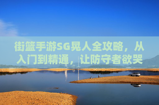 街篮手游SG晃人全攻略，从入门到精通，让防守者欲哭无泪