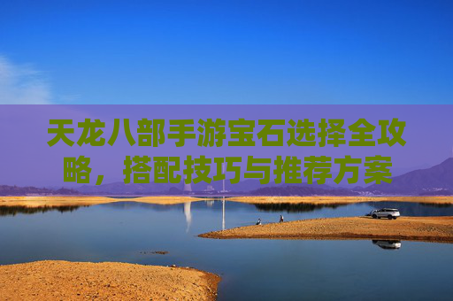 天龙八部手游宝石选择全攻略，搭配技巧与推荐方案