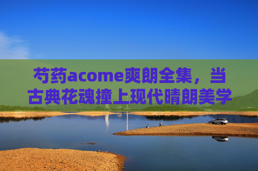 芍药acome爽朗全集,当古典花魂撞上现代晴朗美学 芍药acome爽朗全集,当古典花魂撞上现代晴朗美学
