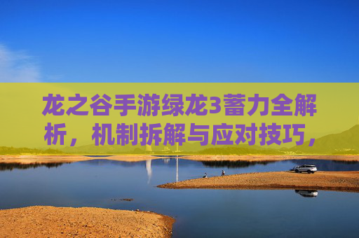 龙之谷手游绿龙3蓄力全解析，机制拆解与应对技巧，告别团灭噩梦