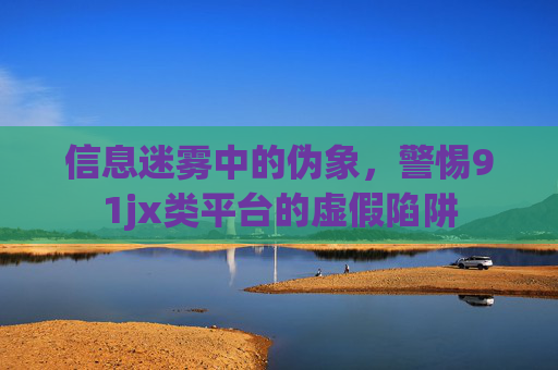 信息迷雾中的伪象，警惕91jx类平台的虚假陷阱