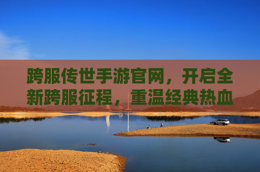 跨服传世手游官网，开启全新跨服征程，重温经典热血传奇