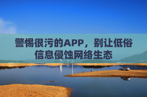 警惕很污的APP,别让低俗信息侵蚀网络生态 警惕很污的APP,别让低俗信息侵蚀网络生态