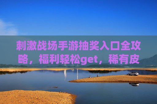 刺激战场手游抽奖入口全攻略，福利轻松get，稀有皮肤免费领！