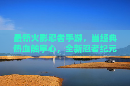 最新火影忍者手游,当经典热血触掌心,全新忍者纪元等你开启 最新火影忍者手游,当经典热血触掌心,全新忍者纪元等你开启