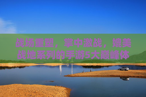 战场重塑，掌中激战，媲美战地系列的手游5大巅峰体验