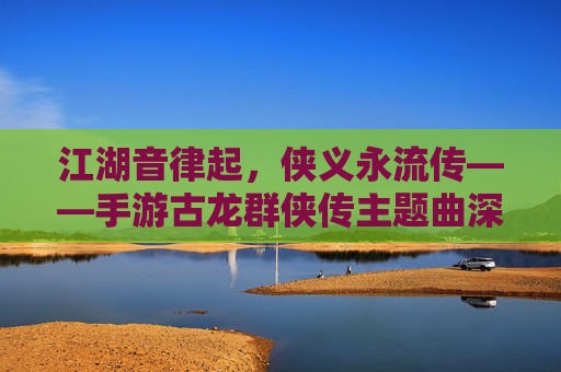 江湖音律起,侠义永流传——手游古龙群侠传主题曲深度解析 江湖音律起,侠义永流传——手游古龙群侠传主题曲深度解析