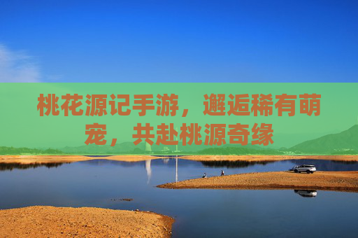 桃花源记手游,邂逅稀有萌宠,共赴桃源奇缘 桃花源记手游,邂逅稀有萌宠,共赴桃源奇缘