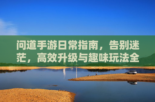 问道手游日常指南，告别迷茫，高效升级与趣味玩法全攻略