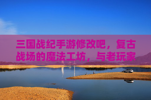 三国战纪手游修改吧,复古战场的魔法工坊,与老玩家共赴热血征程 三国战纪手游修改吧,复古战场的魔法工坊,与老玩家共赴热血征程