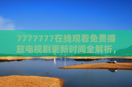 7777777在线观看免费播放电视剧更新时间全解析,追剧党必看,但这些风险要注意! 7777777在线观看免费播放电视剧更新时间全解析,追剧党必看,但这些风险要注意!
