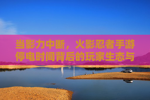当影力中断，火影忍者手游停电时间背后的玩家生态与应对之道