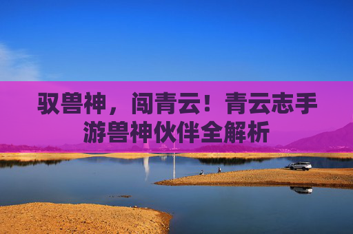 驭兽神,闯青云!青云志手游兽神伙伴全解析 驭兽神,闯青云!青云志手游兽神伙伴全解析