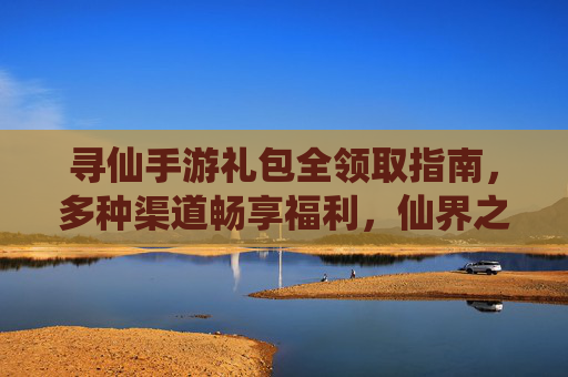 寻仙手游礼包全领取指南，多种渠道畅享福利，仙界之旅不迷路！