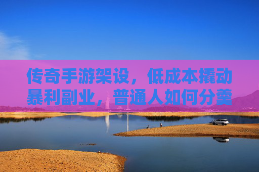 传奇手游架设，低成本撬动暴利副业，普通人如何分羹千亿市场？