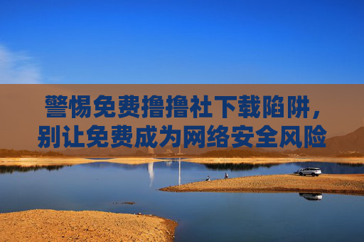 警惕免费撸撸社下载陷阱,别让免费成为网络安全风险的入口 警惕免费撸撸社下载陷阱,别让免费成为网络安全风险的入口