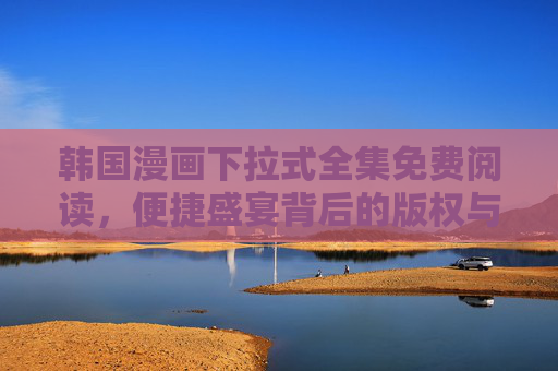 韩国漫画下拉式全集免费阅读，便捷盛宴背后的版权与体验思考