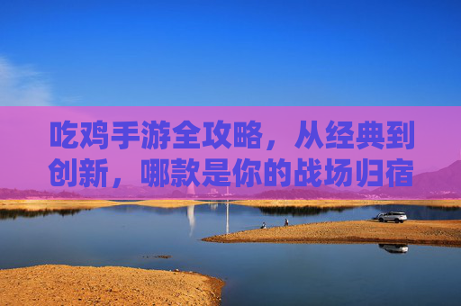 吃鸡手游全攻略，从经典到创新，哪款是你的战场归宿？