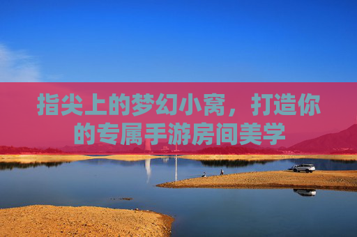 指尖上的梦幻小窝,打造你的专属手游房间美学 指尖上的梦幻小窝,打造你的专属手游房间美学