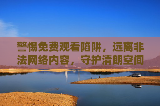 警惕免费观看陷阱,远离非法网络内容,守护清朗空间 警惕免费观看陷阱,远离非法网络内容,守护清朗空间