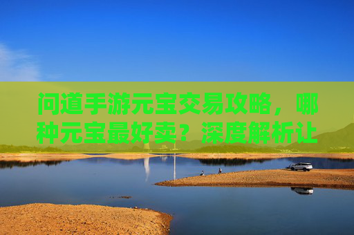 问道手游元宝交易攻略,哪种元宝最好卖?深度解析让你轻松变现 问道手游元宝交易攻略,哪种元宝最好卖?深度解析让你轻松变现