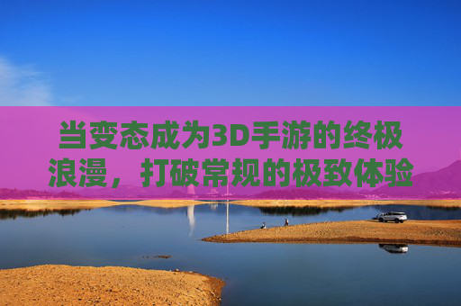 当变态成为3D手游的终极浪漫,打破常规的极致体验 当变态成为3D手游的终极浪漫,打破常规的极致体验