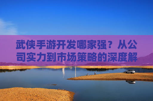 武侠手游开发哪家强?从公司实力到市场策略的深度解析 武侠手游开发哪家强?从公司实力到市场策略的深度解析